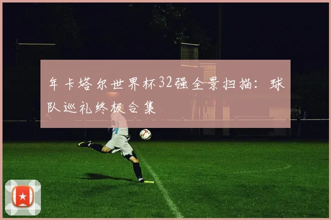 年卡塔尔世界杯32强全景扫描：球队巡礼终极合集