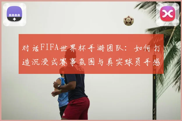 对话FIFA世界杯手游团队：如何打造沉浸式赛事氛围与真实球员手感