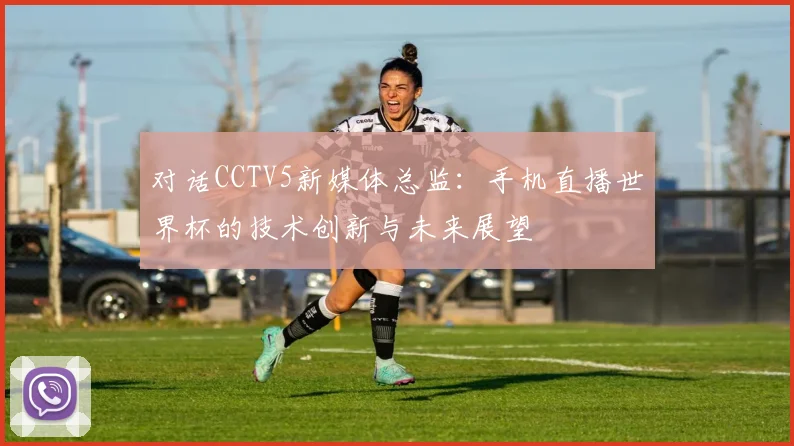 对话CCTV5新媒体总监：手机直播世界杯的技术创新与未来展望