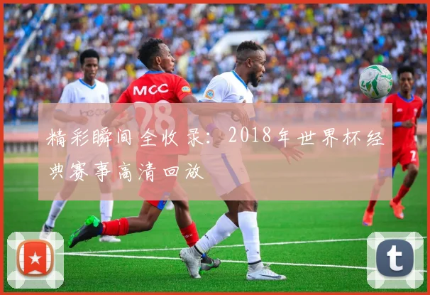 精彩瞬间全收录：2018年世界杯经典赛事高清回放