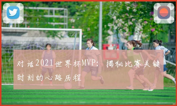 对话2021世界杯MVP：揭秘比赛关键时刻的心路历程