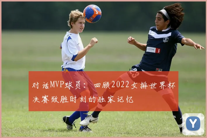 对话MVP球员：回顾2022女排世界杯决赛致胜时刻的独家记忆