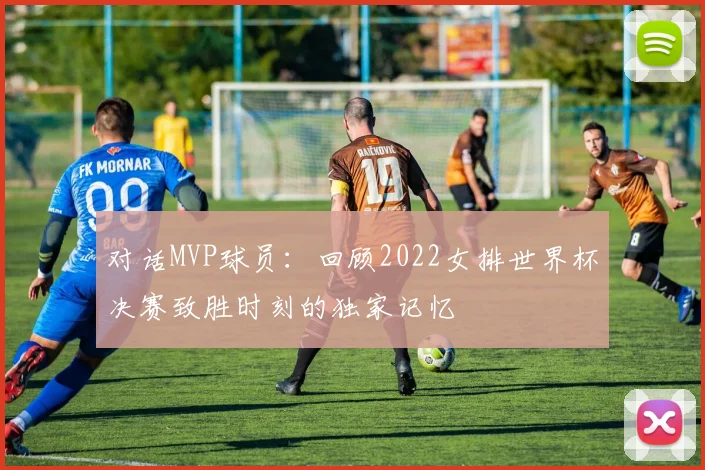 对话MVP球员：回顾2022女排世界杯决赛致胜时刻的独家记忆