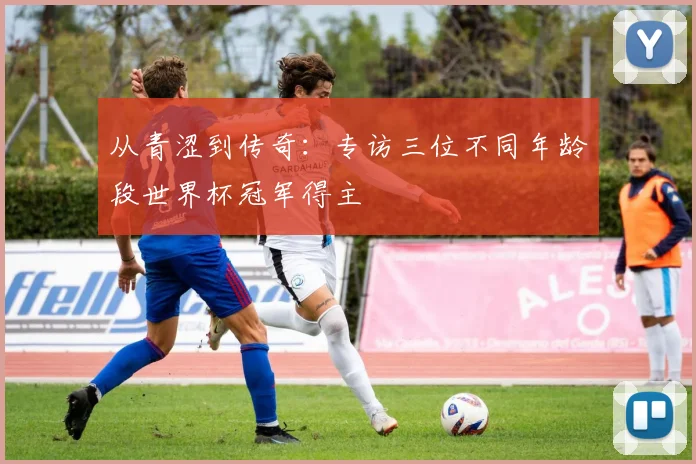 从青涩到传奇：专访三位不同年龄段世界杯冠军得主
