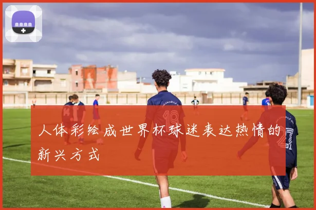 人体彩绘成世界杯球迷表达热情的新兴方式