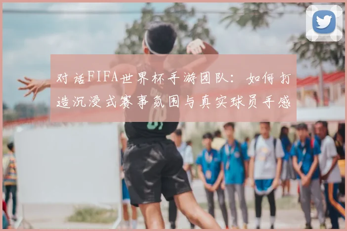 对话FIFA世界杯手游团队：如何打造沉浸式赛事氛围与真实球员手感