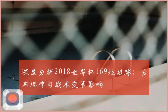 深度分析2018世界杯169粒进球：分布规律与战术变革影响