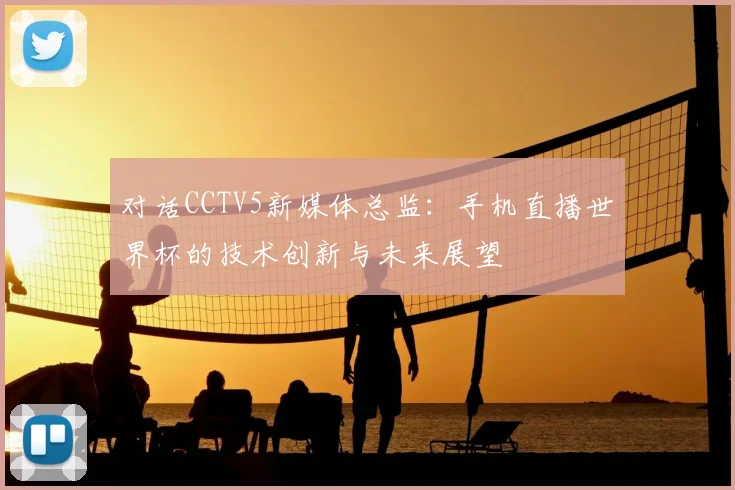 对话CCTV5新媒体总监：手机直播世界杯的技术创新与未来展望