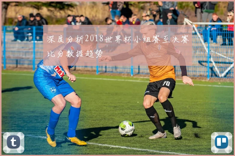 深度分析2018世界杯小组赛至决赛比分数据趋势