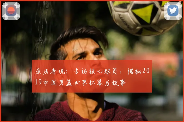 亲历者说：专访核心球员，揭秘2019中国男篮世界杯幕后故事