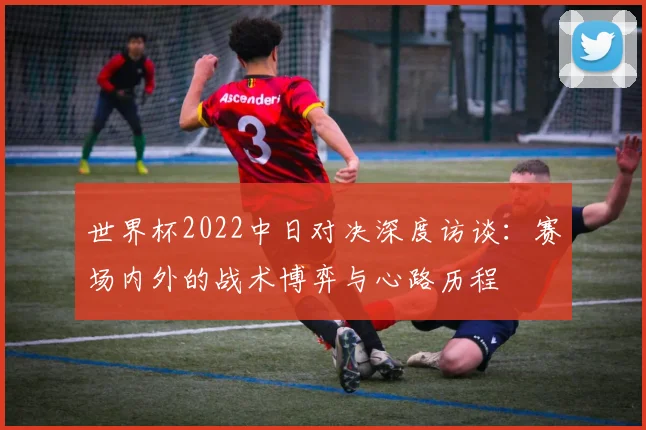 世界杯2022中日对决深度访谈：赛场内外的战术博弈与心路历程