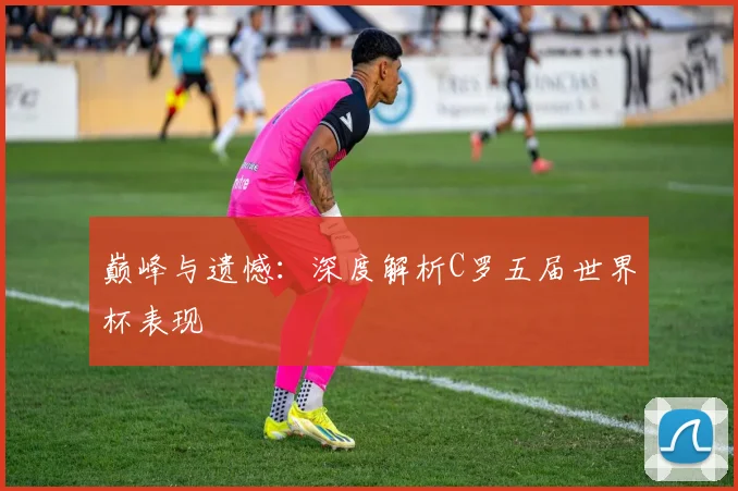 巅峰与遗憾：深度解析C罗五届世界杯表现